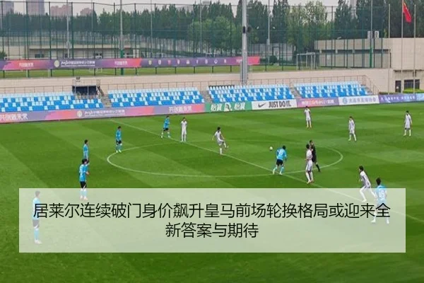 居莱尔连续破门身价飙升皇马前场轮换格局或迎来全新答案与期待