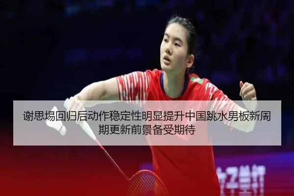 谢思埸回归后动作稳定性明显提升中国跳水男板新周期更新前景备受期待